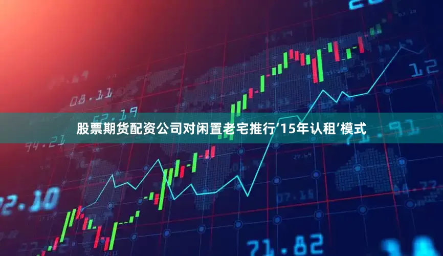 股票期货配资公司对闲置老宅推行‘15年认租’模式