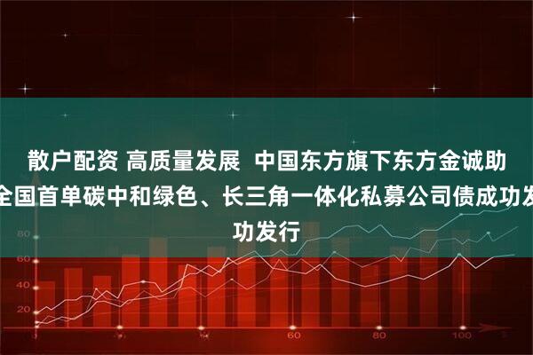 散户配资 高质量发展  中国东方旗下东方金诚助力全国首单碳中和绿色、长三角一体化私募公司债成功发行