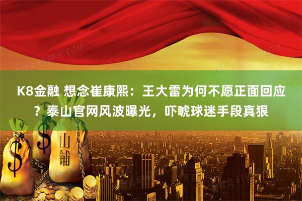 K8金融 想念崔康熙：王大雷为何不愿正面回应？泰山官网风波曝光，吓唬球迷手段真狠