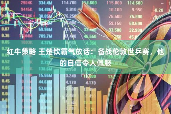 红牛策略 王楚钦霸气放话：备战伦敦世乒赛，他的自信令人佩服