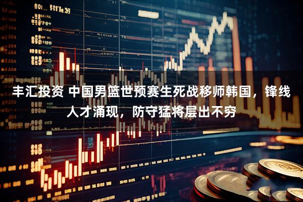 丰汇投资 中国男篮世预赛生死战移师韩国，锋线人才涌现，防守猛将层出不穷