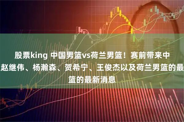 股票king 中国男篮vs荷兰男篮！赛前带来中国男篮赵继伟、杨瀚森、贺希宁、王俊杰以及荷兰男篮的最新消息