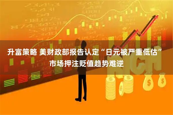 升富策略 美财政部报告认定“日元被严重低估” 市场押注贬值趋势难逆