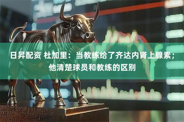 日昇配资 杜加里：当教练给了齐达内肾上腺素；他清楚球员和教练的区别