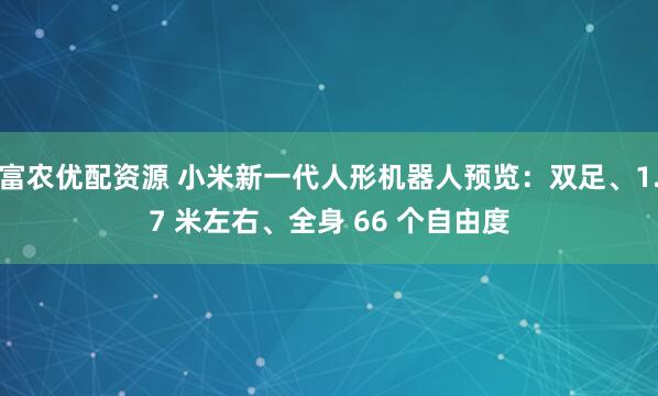 富农优配资源 小米新一代人形机器人预览：双足、1.7 米左右、全身 66 个自由度