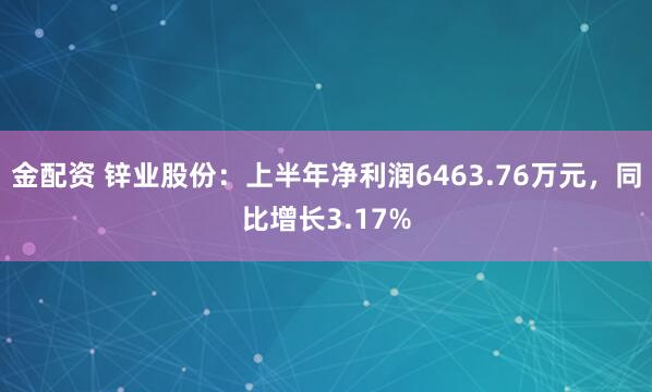 金配资 锌业股份：上半年净利润6463.76万元，同比增长3.17%