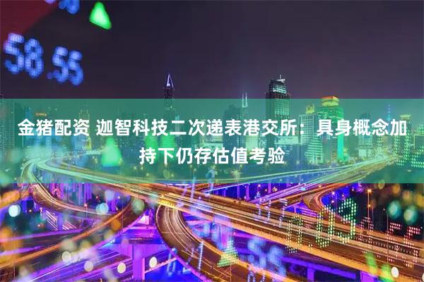 金猪配资 迦智科技二次递表港交所：具身概念加持下仍存估值考验