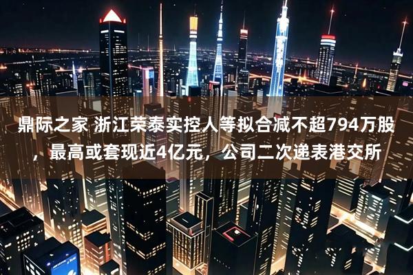 鼎际之家 浙江荣泰实控人等拟合减不超794万股，最高或套现近4亿元，公司二次递表港交所